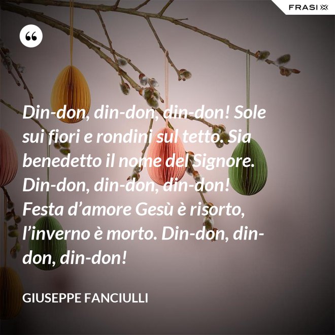 Din-don, din-don, din-don! Sole sui fiori e rondini sul tetto. Sia benedetto il nome del Signore. Din-don, din-don, din-don! Festa d’amore Gesù è risorto, l’inverno è morto. Din-don, din-don, din-don! - Giuseppe Fanciulli