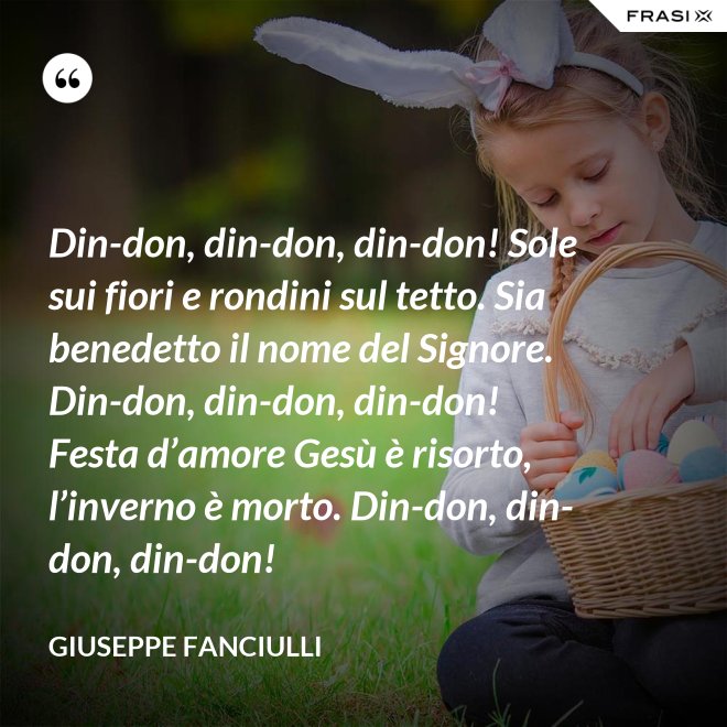 Din-don, din-don, din-don! Sole sui fiori e rondini sul tetto. Sia benedetto il nome del Signore. Din-don, din-don, din-don! Festa d’amore Gesù è risorto, l’inverno è morto. Din-don, din-don, din-don! - Giuseppe Fanciulli