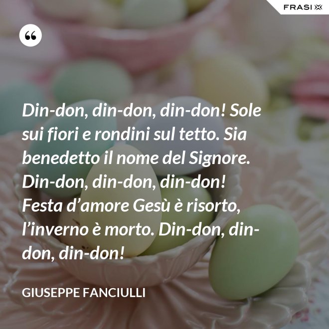 Din-don, din-don, din-don! Sole sui fiori e rondini sul tetto. Sia benedetto il nome del Signore. Din-don, din-don, din-don! Festa d’amore Gesù è risorto, l’inverno è morto. Din-don, din-don, din-don! - Giuseppe Fanciulli