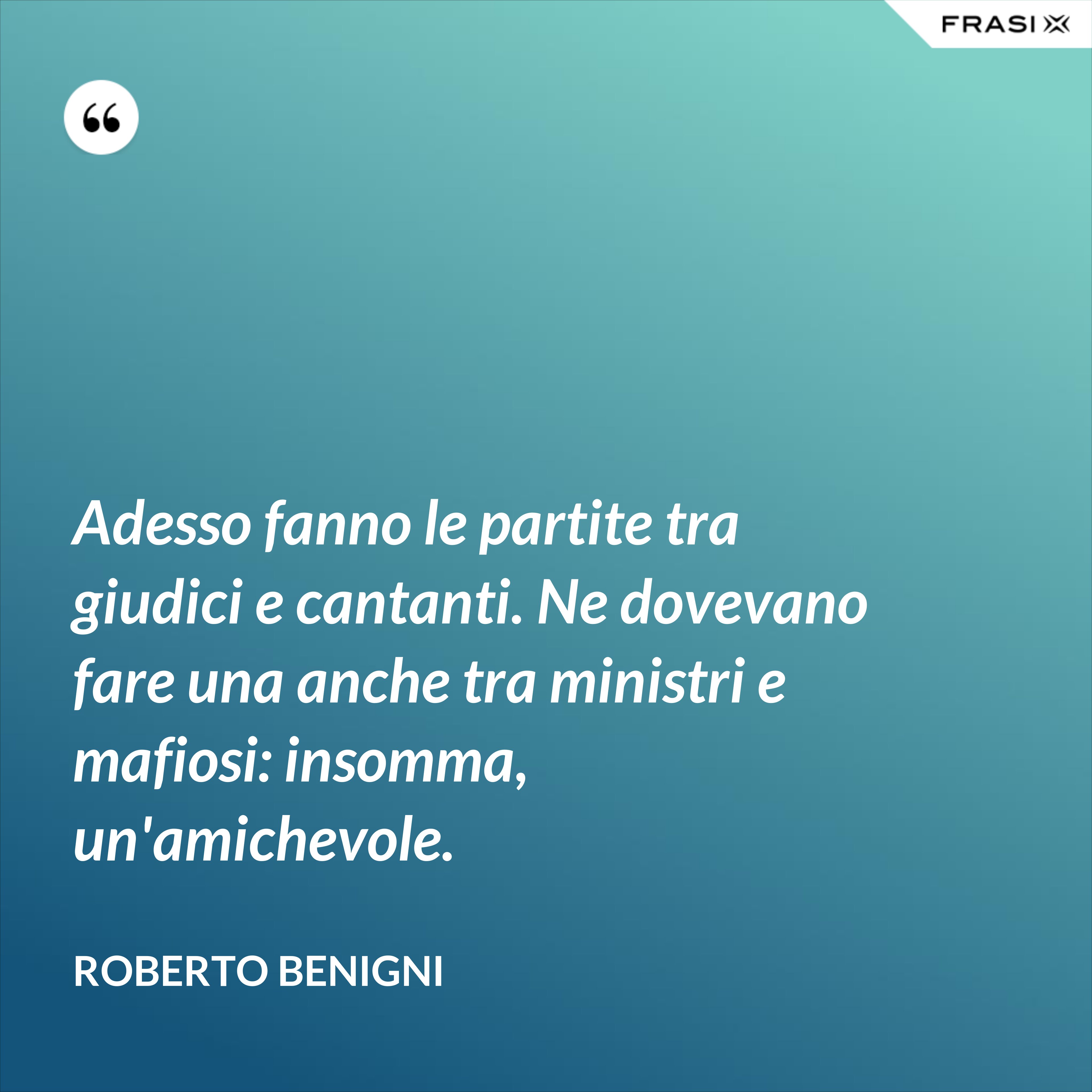 Adesso fanno le partite tra giudici e cantanti. Ne dovevano fare una anche tra ministri e mafiosi: insomma, un'amichevole. - Roberto Benigni