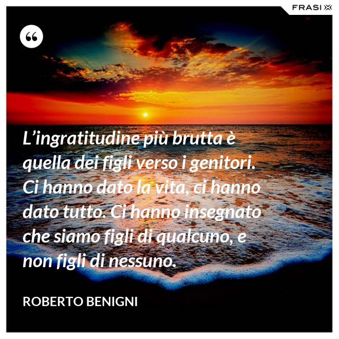 L’ingratitudine più brutta è quella dei figli verso i genitori. Ci hanno dato la vita, ci hanno dato tutto. Ci hanno insegnato che siamo figli di qualcuno, e non figli di nessuno. - Roberto Benigni