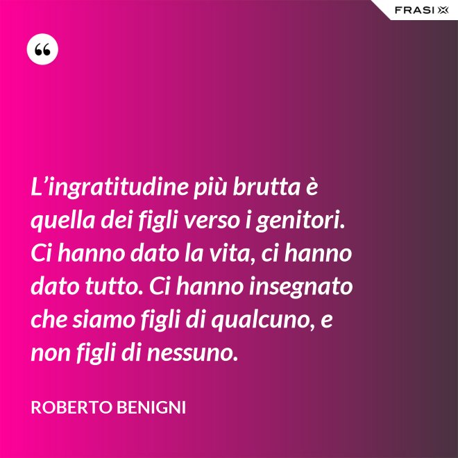 L’ingratitudine più brutta è quella dei figli verso i genitori. Ci hanno dato la vita, ci hanno dato tutto. Ci hanno insegnato che siamo figli di qualcuno, e non figli di nessuno. - Roberto Benigni