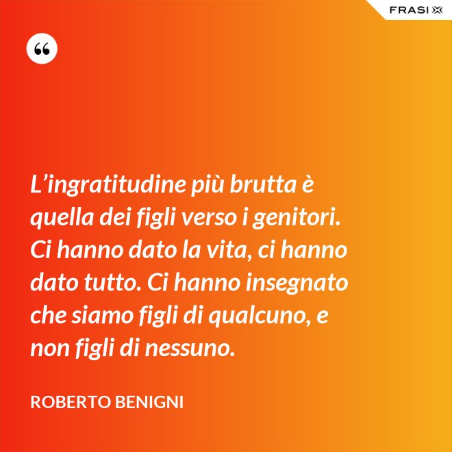 L’ingratitudine più brutta è quella dei figli verso i genitori. Ci hanno dato la vita, ci hanno dato tutto. Ci hanno insegnato che siamo figli di qualcuno, e non figli di nessuno. - Roberto Benigni