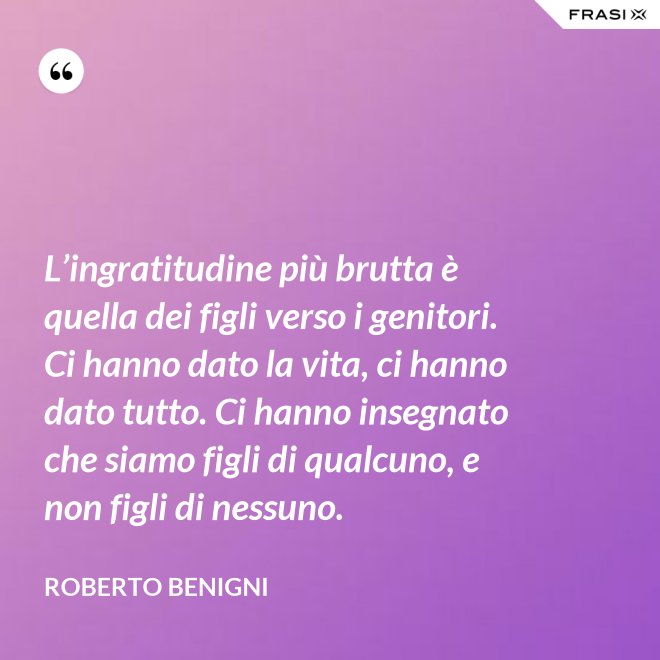 L’ingratitudine più brutta è quella dei figli verso i genitori. Ci hanno dato la vita, ci hanno dato tutto. Ci hanno insegnato che siamo figli di qualcuno, e non figli di nessuno. - Roberto Benigni