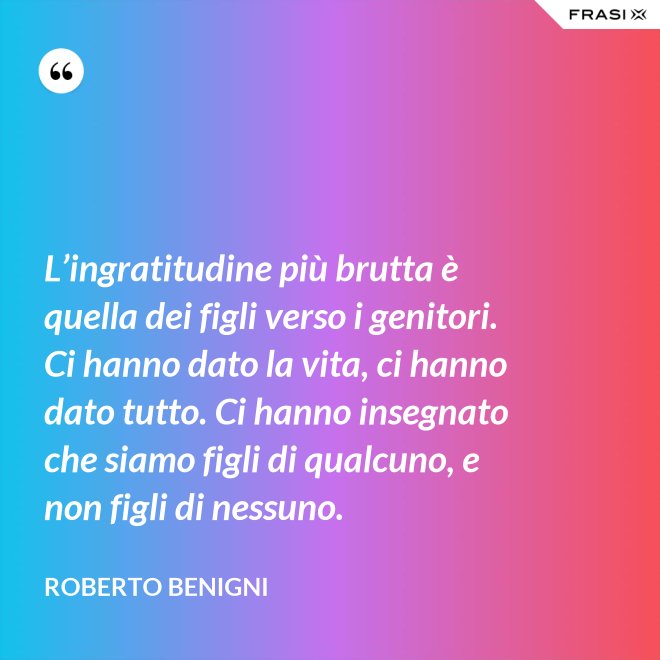 L’ingratitudine più brutta è quella dei figli verso i genitori. Ci hanno dato la vita, ci hanno dato tutto. Ci hanno insegnato che siamo figli di qualcuno, e non figli di nessuno. - Roberto Benigni