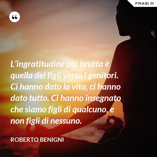L’ingratitudine più brutta è quella dei figli verso i genitori. Ci hanno dato la vita, ci hanno dato tutto. Ci hanno insegnato che siamo figli di qualcuno, e non figli di nessuno. - Roberto Benigni