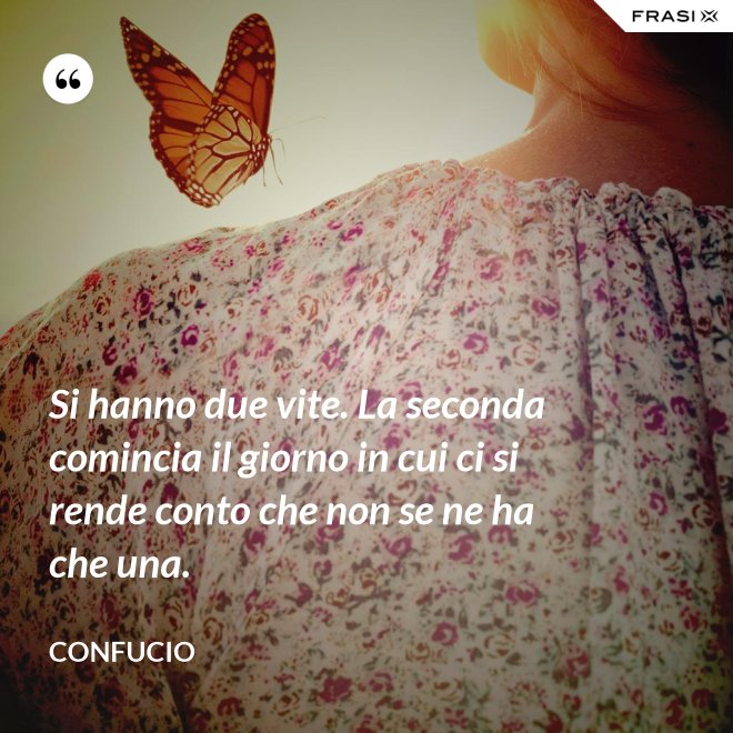 Si hanno due vite. La seconda comincia il giorno in cui ci si rende conto che non se ne ha che una. - Confucio
