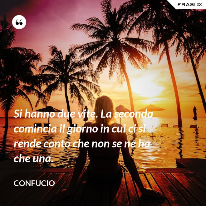 Si hanno due vite. La seconda comincia il giorno in cui ci si rende conto che non se ne ha che una. - Confucio