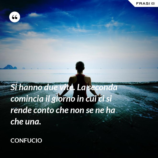 Si hanno due vite. La seconda comincia il giorno in cui ci si rende conto che non se ne ha che una. - Confucio