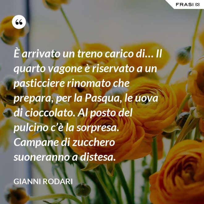 È arrivato un treno carico di… Il quarto vagone è riservato a un pasticciere rinomato che prepara, per la Pasqua, le uova di cioccolato. Al posto del pulcino c’è la sorpresa. Campane di zucchero  suoneranno a distesa. - Gianni Rodari