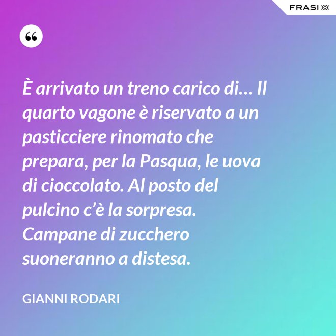 È arrivato un treno carico di… Il quarto vagone è riservato a un pasticciere rinomato che prepara, per la Pasqua, le uova di cioccolato. Al posto del pulcino c’è la sorpresa. Campane di zucchero  suoneranno a distesa. - Gianni Rodari