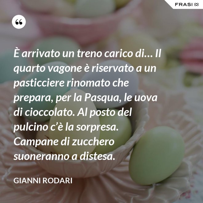 È arrivato un treno carico di… Il quarto vagone è riservato a un pasticciere rinomato che prepara, per la Pasqua, le uova di cioccolato. Al posto del pulcino c’è la sorpresa. Campane di zucchero  suoneranno a distesa. - Gianni Rodari