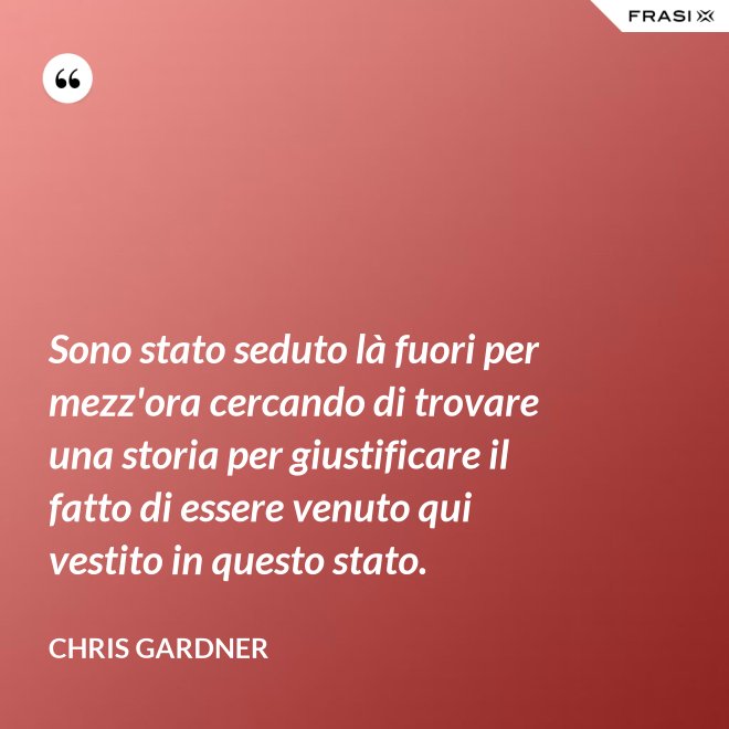 Sono stato seduto là fuori per mezz'ora cercando di trovare una storia per giustificare il fatto di essere venuto qui vestito in questo stato. - Chris Gardner