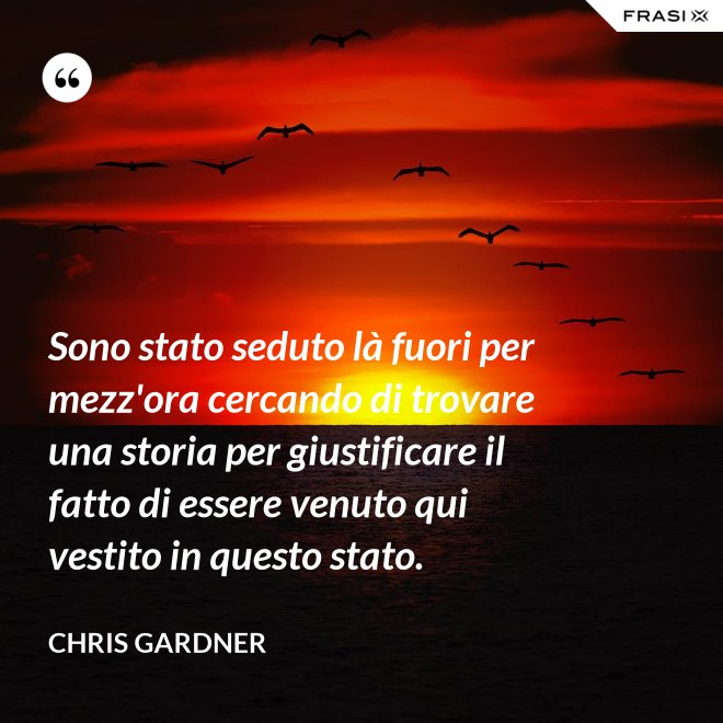 Sono stato seduto là fuori per mezz'ora cercando di trovare una storia per giustificare il fatto di essere venuto qui vestito in questo stato. - Chris Gardner