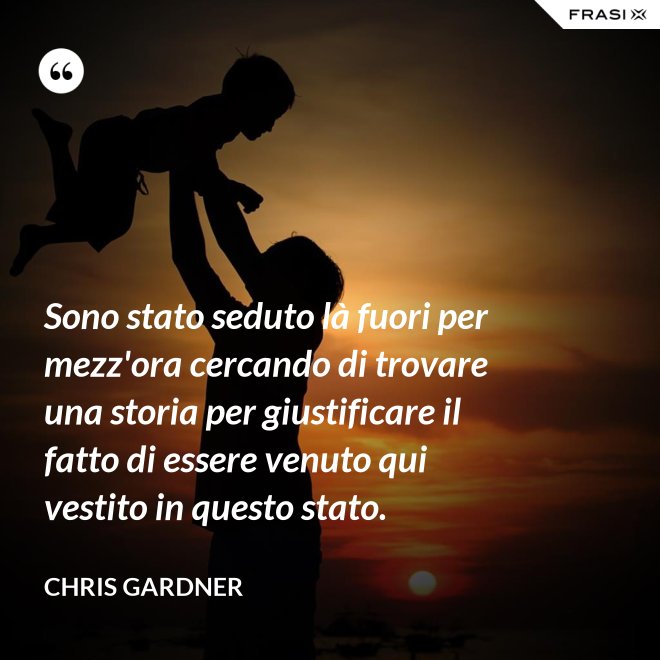 Sono stato seduto là fuori per mezz'ora cercando di trovare una storia per giustificare il fatto di essere venuto qui vestito in questo stato. - Chris Gardner