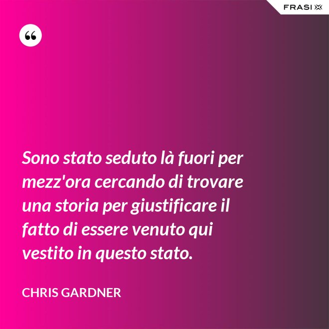 Sono stato seduto là fuori per mezz'ora cercando di trovare una storia per giustificare il fatto di essere venuto qui vestito in questo stato. - Chris Gardner