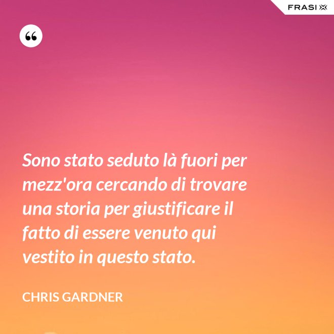 Sono stato seduto là fuori per mezz'ora cercando di trovare una storia per giustificare il fatto di essere venuto qui vestito in questo stato. - Chris Gardner
