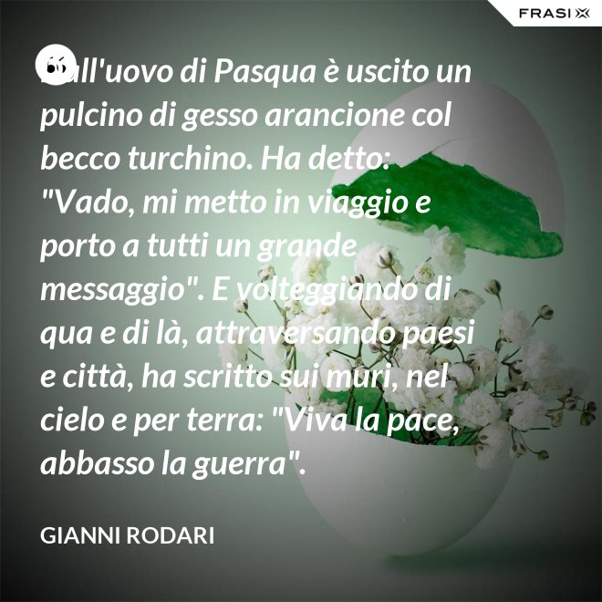 Dall'uovo di Pasqua è uscito un pulcino di gesso arancione col becco turchino. Ha detto: "Vado, mi metto in viaggio e porto a tutti un grande messaggio". E volteggiando di qua e di là, attraversando paesi e città, ha scritto sui muri, nel cielo e per terra: "Viva la pace, abbasso la guerra". - Gianni Rodari