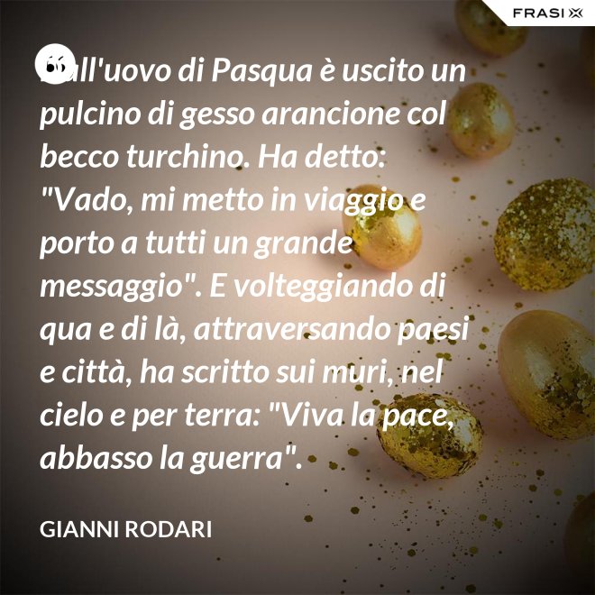 Dall'uovo di Pasqua è uscito un pulcino di gesso arancione col becco turchino. Ha detto: "Vado, mi metto in viaggio e porto a tutti un grande messaggio". E volteggiando di qua e di là, attraversando paesi e città, ha scritto sui muri, nel cielo e per terra: "Viva la pace, abbasso la guerra". - Gianni Rodari