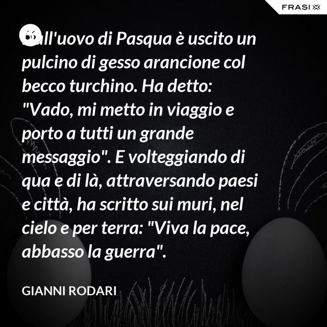 Dall'uovo di Pasqua è uscito un pulcino di gesso arancione col becco turchino. Ha detto: "Vado, mi metto in viaggio e porto a tutti un grande messaggio". E volteggiando di qua e di là, attraversando paesi e città, ha scritto sui muri, nel cielo e per terra: "Viva la pace, abbasso la guerra". - Gianni Rodari