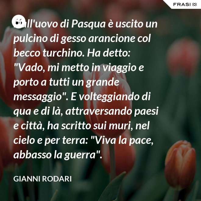 Dall'uovo di Pasqua è uscito un pulcino di gesso arancione col becco turchino. Ha detto: "Vado, mi metto in viaggio e porto a tutti un grande messaggio". E volteggiando di qua e di là, attraversando paesi e città, ha scritto sui muri, nel cielo e per terra: "Viva la pace, abbasso la guerra". - Gianni Rodari