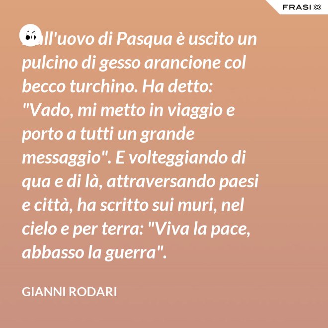 Dall'uovo di Pasqua è uscito un pulcino di gesso arancione col becco turchino. Ha detto: "Vado, mi metto in viaggio e porto a tutti un grande messaggio". E volteggiando di qua e di là, attraversando paesi e città, ha scritto sui muri, nel cielo e per terra: "Viva la pace, abbasso la guerra". - Gianni Rodari