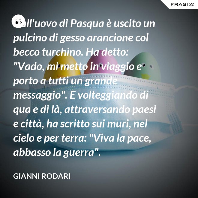 Dall'uovo di Pasqua è uscito un pulcino di gesso arancione col becco turchino. Ha detto: "Vado, mi metto in viaggio e porto a tutti un grande messaggio". E volteggiando di qua e di là, attraversando paesi e città, ha scritto sui muri, nel cielo e per terra: "Viva la pace, abbasso la guerra". - Gianni Rodari
