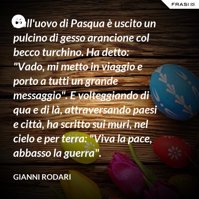 Dall'uovo di Pasqua è uscito un pulcino di gesso arancione col becco turchino. Ha detto: "Vado, mi metto in viaggio e porto a tutti un grande messaggio". E volteggiando di qua e di là, attraversando paesi e città, ha scritto sui muri, nel cielo e per terra: "Viva la pace, abbasso la guerra". - Gianni Rodari