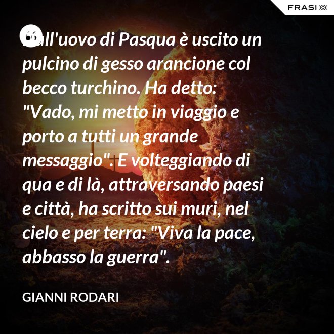 Dall'uovo di Pasqua è uscito un pulcino di gesso arancione col becco turchino. Ha detto: "Vado, mi metto in viaggio e porto a tutti un grande messaggio". E volteggiando di qua e di là, attraversando paesi e città, ha scritto sui muri, nel cielo e per terra: "Viva la pace, abbasso la guerra". - Gianni Rodari
