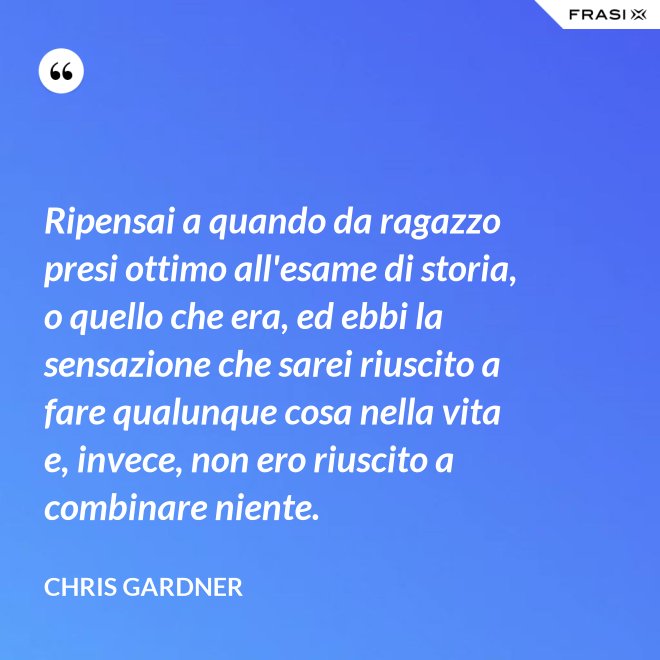 Ripensai a quando da ragazzo presi ottimo all'esame di storia, o quello che era, ed ebbi la sensazione che sarei riuscito a fare qualunque cosa nella vita e, invece, non ero riuscito a combinare niente. - Chris Gardner
