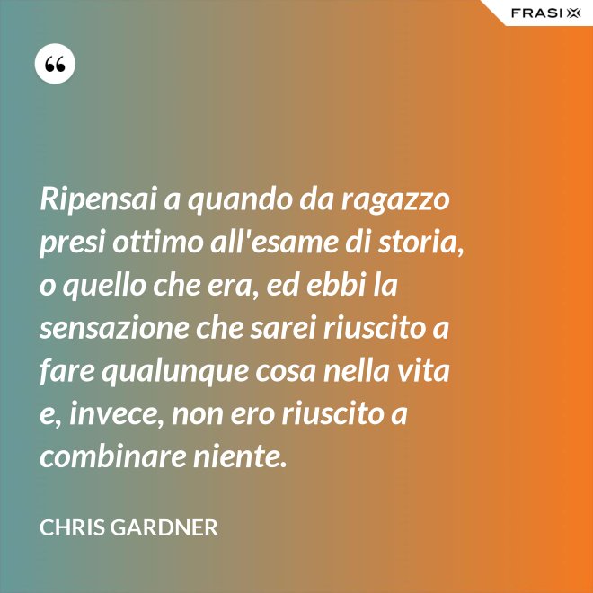 Ripensai a quando da ragazzo presi ottimo all'esame di storia, o quello che era, ed ebbi la sensazione che sarei riuscito a fare qualunque cosa nella vita e, invece, non ero riuscito a combinare niente. - Chris Gardner