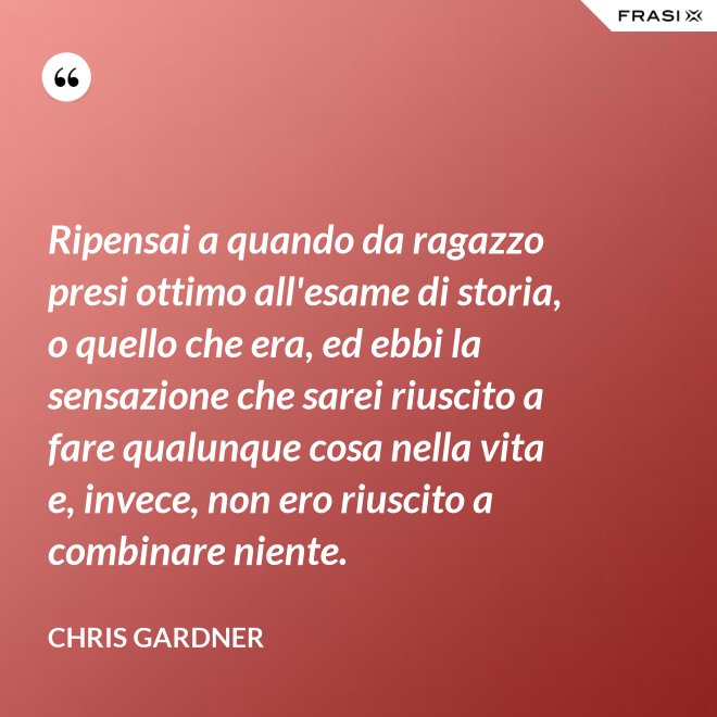 Ripensai a quando da ragazzo presi ottimo all'esame di storia, o quello che era, ed ebbi la sensazione che sarei riuscito a fare qualunque cosa nella vita e, invece, non ero riuscito a combinare niente. - Chris Gardner