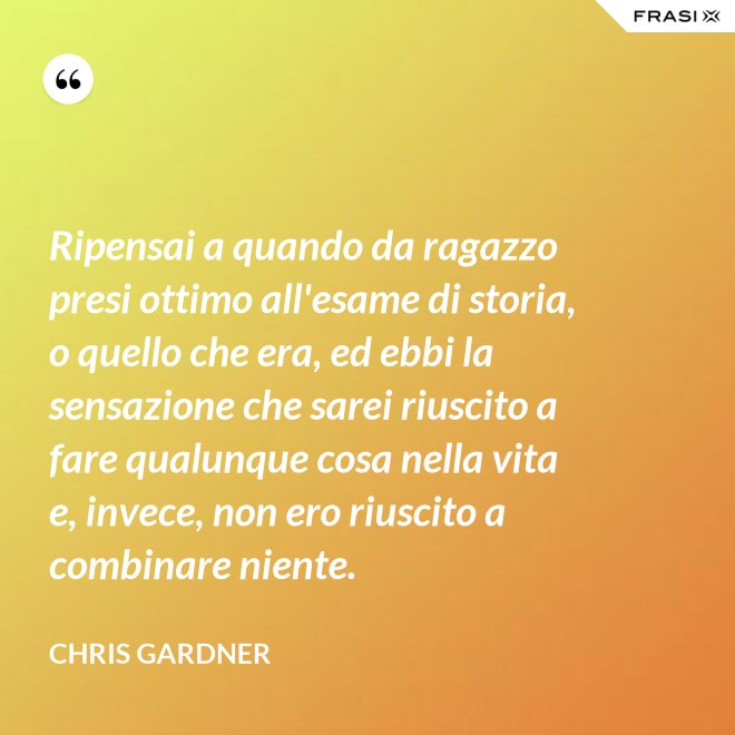 Ripensai a quando da ragazzo presi ottimo all'esame di storia, o quello che era, ed ebbi la sensazione che sarei riuscito a fare qualunque cosa nella vita e, invece, non ero riuscito a combinare niente. - Chris Gardner