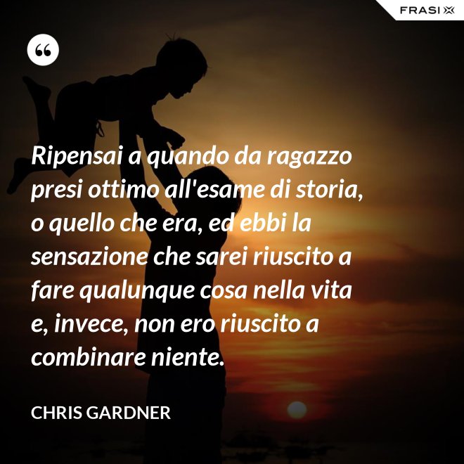 Ripensai a quando da ragazzo presi ottimo all'esame di storia, o quello che era, ed ebbi la sensazione che sarei riuscito a fare qualunque cosa nella vita e, invece, non ero riuscito a combinare niente. - Chris Gardner
