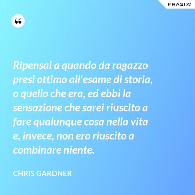 Ripensai a quando da ragazzo presi ottimo all'esame di storia, o quello che era, ed ebbi la sensazione che sarei riuscito a fare qualunque cosa nella vita e, invece, non ero riuscito a combinare niente. - Chris Gardner