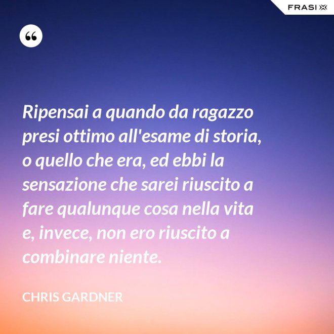 Ripensai a quando da ragazzo presi ottimo all'esame di storia, o quello che era, ed ebbi la sensazione che sarei riuscito a fare qualunque cosa nella vita e, invece, non ero riuscito a combinare niente. - Chris Gardner