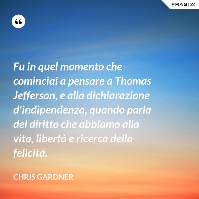 Fu in quel momento che cominciai a pensare a Thomas Jefferson, e alla dichiarazione d'indipendenza, quando parla del diritto che abbiamo alla vita, libertà e ricerca della felicità. - Chris Gardner