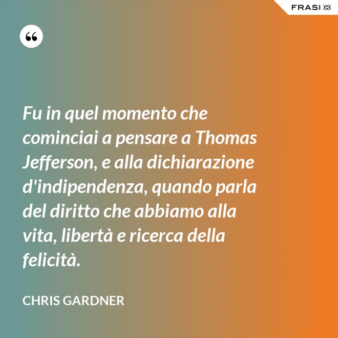 Fu in quel momento che cominciai a pensare a Thomas Jefferson, e alla dichiarazione d'indipendenza, quando parla del diritto che abbiamo alla vita, libertà e ricerca della felicità. - Chris Gardner