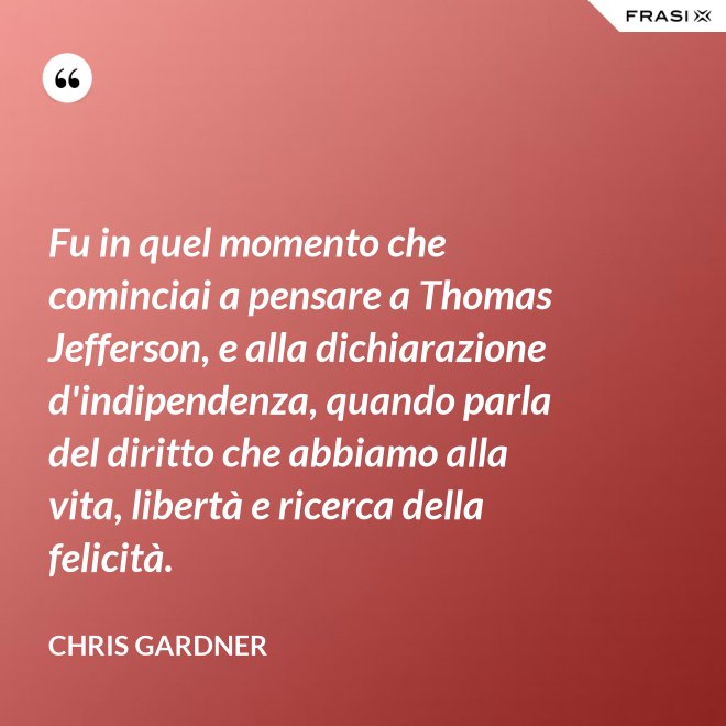 Fu in quel momento che cominciai a pensare a Thomas Jefferson, e alla dichiarazione d'indipendenza, quando parla del diritto che abbiamo alla vita, libertà e ricerca della felicità. - Chris Gardner