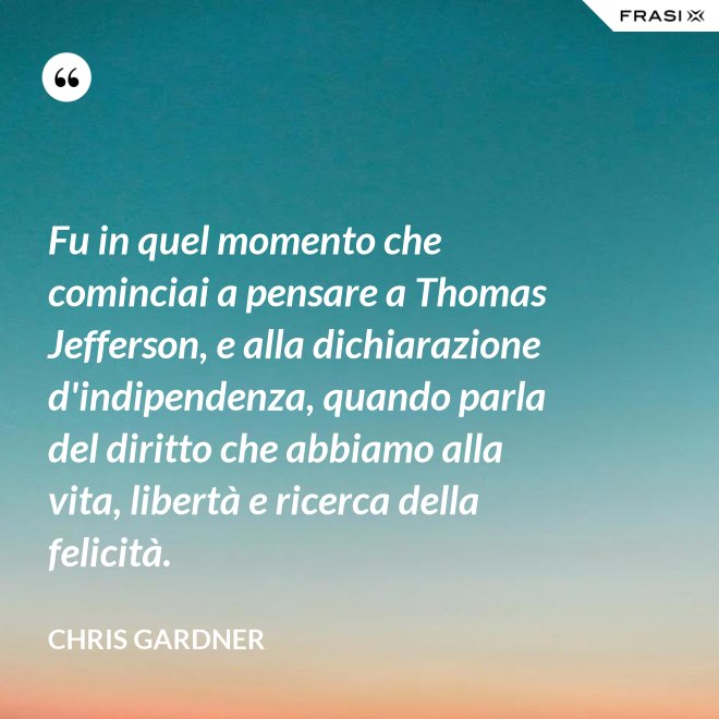 Fu in quel momento che cominciai a pensare a Thomas Jefferson, e alla dichiarazione d'indipendenza, quando parla del diritto che abbiamo alla vita, libertà e ricerca della felicità. - Chris Gardner