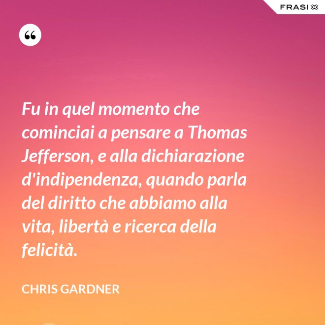 Fu in quel momento che cominciai a pensare a Thomas Jefferson, e alla dichiarazione d'indipendenza, quando parla del diritto che abbiamo alla vita, libertà e ricerca della felicità. - Chris Gardner