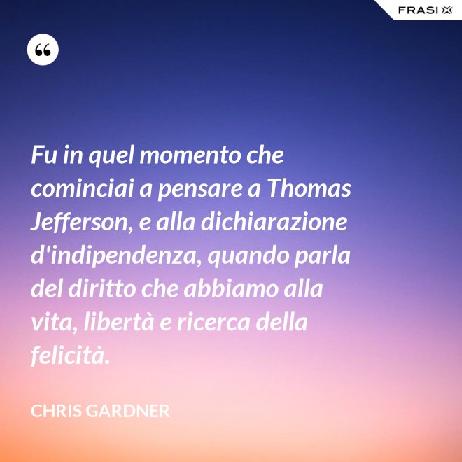 Fu in quel momento che cominciai a pensare a Thomas Jefferson, e alla dichiarazione d'indipendenza, quando parla del diritto che abbiamo alla vita, libertà e ricerca della felicità. - Chris Gardner