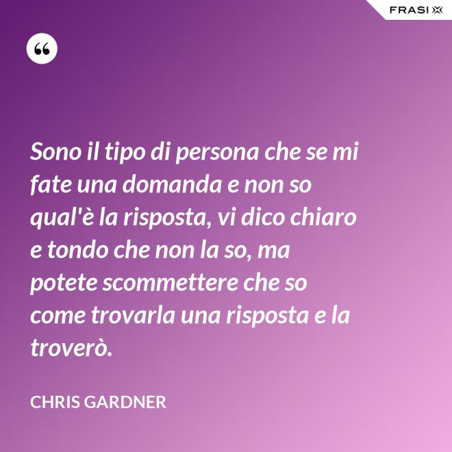 Sono il tipo di persona che se mi fate una domanda e non so qual'è la risposta, vi dico chiaro e tondo che non la so, ma potete scommettere che so come trovarla una risposta e la troverò. - Chris Gardner