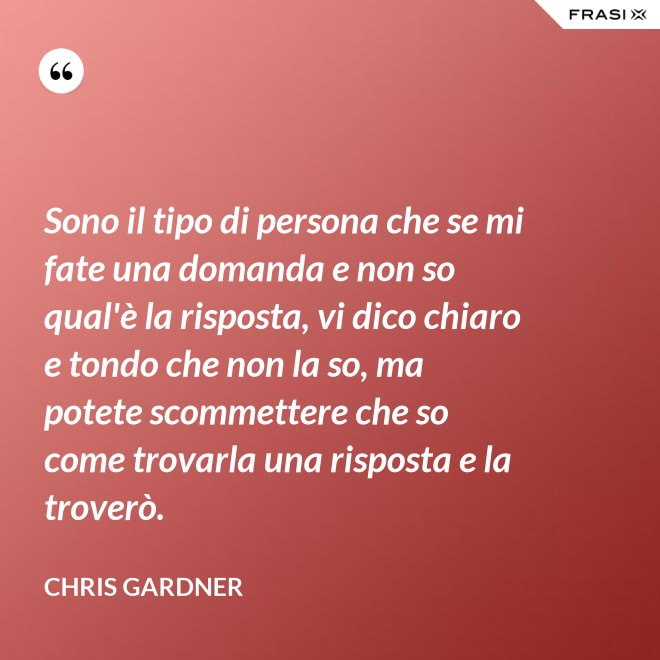 Sono il tipo di persona che se mi fate una domanda e non so qual'è la risposta, vi dico chiaro e tondo che non la so, ma potete scommettere che so come trovarla una risposta e la troverò. - Chris Gardner
