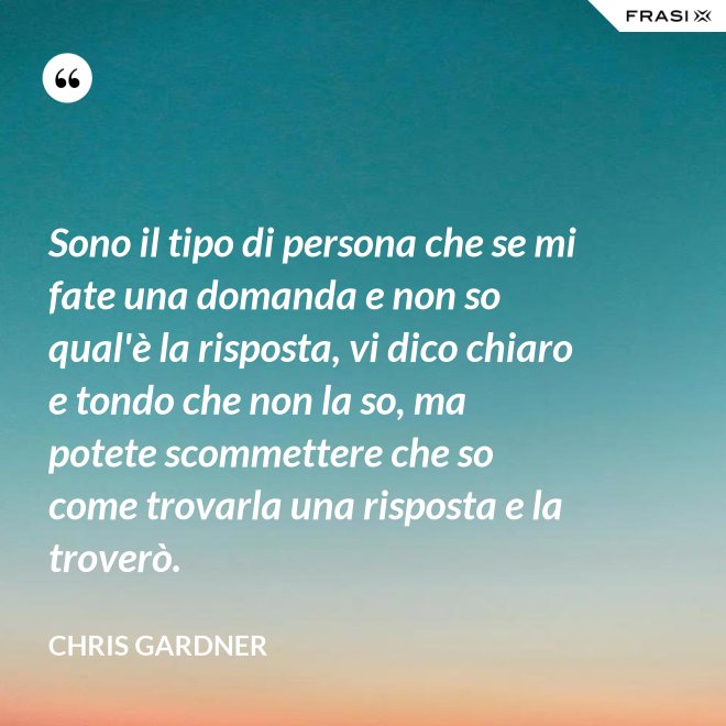 Sono il tipo di persona che se mi fate una domanda e non so qual'è la risposta, vi dico chiaro e tondo che non la so, ma potete scommettere che so come trovarla una risposta e la troverò. - Chris Gardner