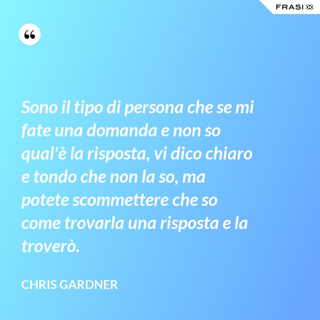 Sono il tipo di persona che se mi fate una domanda e non so qual'è la risposta, vi dico chiaro e tondo che non la so, ma potete scommettere che so come trovarla una risposta e la troverò. - Chris Gardner