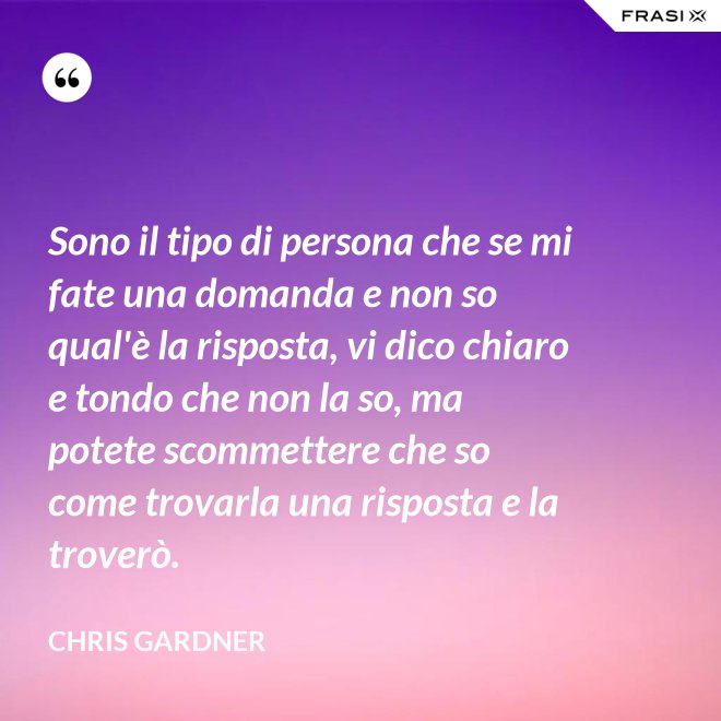 Sono il tipo di persona che se mi fate una domanda e non so qual'è la risposta, vi dico chiaro e tondo che non la so, ma potete scommettere che so come trovarla una risposta e la troverò. - Chris Gardner