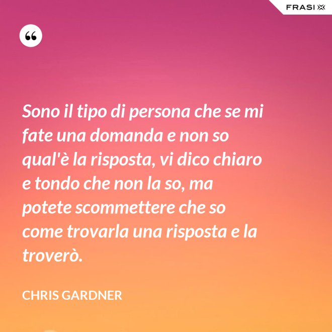 Sono il tipo di persona che se mi fate una domanda e non so qual'è la risposta, vi dico chiaro e tondo che non la so, ma potete scommettere che so come trovarla una risposta e la troverò. - Chris Gardner