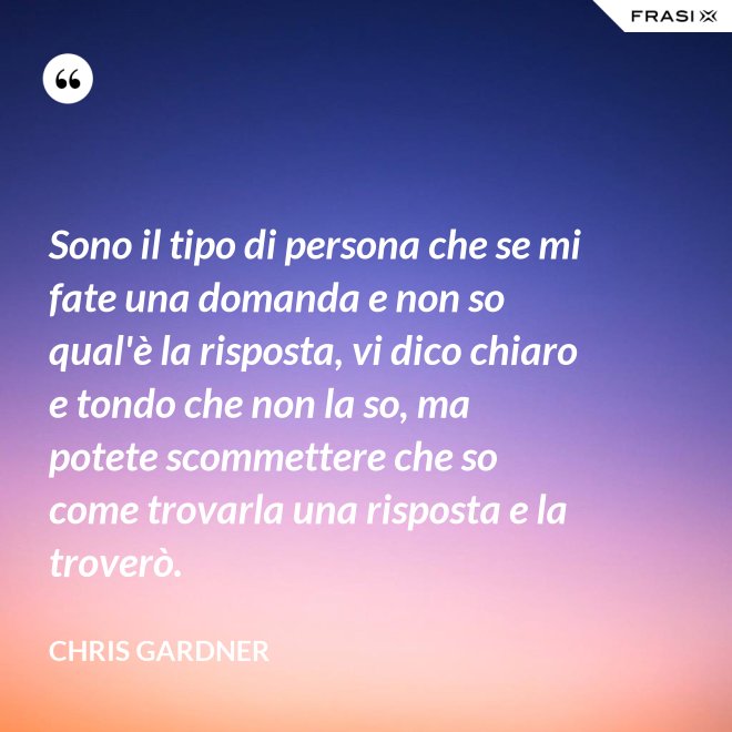 Sono il tipo di persona che se mi fate una domanda e non so qual'è la risposta, vi dico chiaro e tondo che non la so, ma potete scommettere che so come trovarla una risposta e la troverò. - Chris Gardner