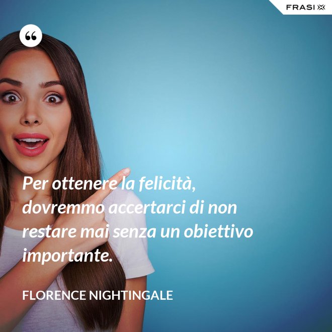 Per ottenere la felicità, dovremmo accertarci di non restare mai senza un obiettivo importante. - Florence Nightingale
